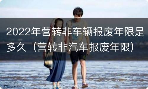 2022年营转非车辆报废年限是多久（营转非汽车报废年限）