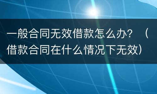 一般合同无效借款怎么办？（借款合同在什么情况下无效）