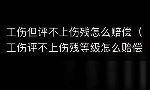 工伤但评不上伤残怎么赔偿（工伤评不上伤残等级怎么赔偿）