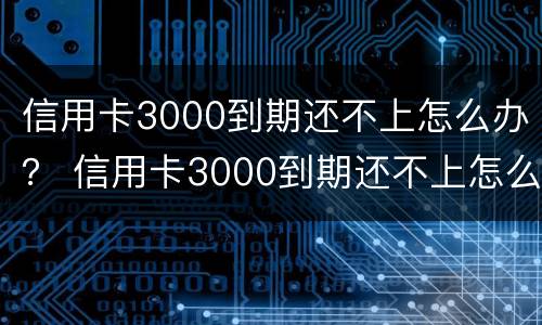 信用卡3000到期还不上怎么办？ 信用卡3000到期还不上怎么办呢
