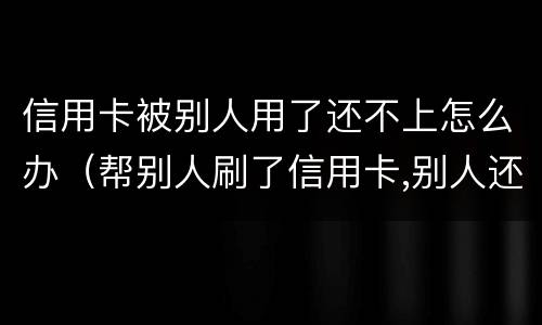 信用卡被别人用了还不上怎么办（帮别人刷了信用卡,别人还不上怎么办?）