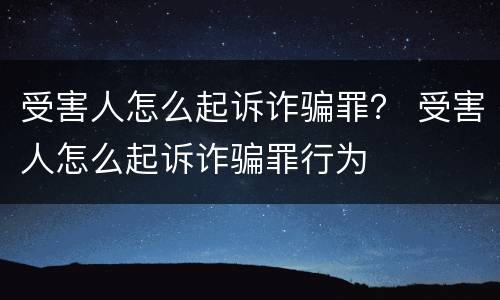 受害人怎么起诉诈骗罪？ 受害人怎么起诉诈骗罪行为