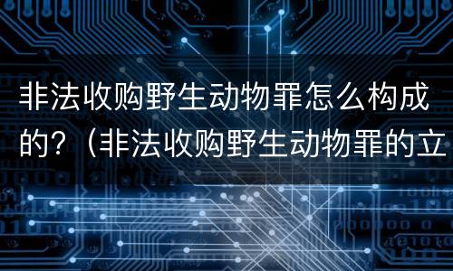 非法收购野生动物罪怎么构成的?（非法收购野生动物罪的立案标准）
