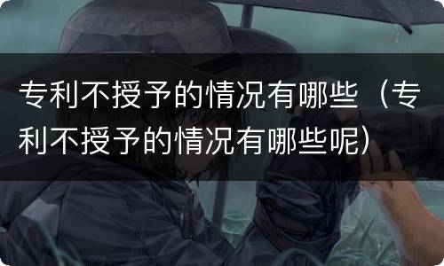 专利不授予的情况有哪些（专利不授予的情况有哪些呢）