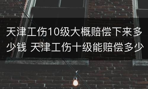 天津工伤10级大概赔偿下来多少钱 天津工伤十级能赔偿多少钱