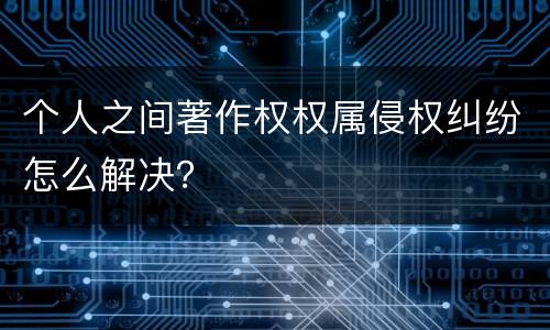 个人之间著作权权属侵权纠纷怎么解决？