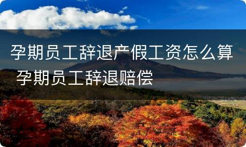孕期员工辞退产假工资怎么算 孕期员工辞退赔偿