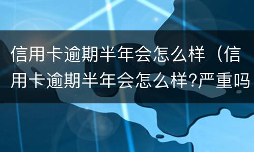 信用卡逾期半年会怎么样（信用卡逾期半年会怎么样?严重吗）