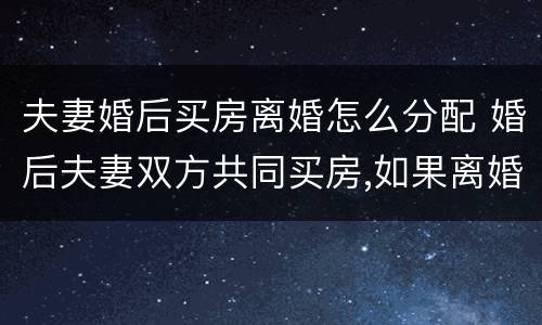 夫妻婚后买房离婚怎么分配 婚后夫妻双方共同买房,如果离婚怎么分配