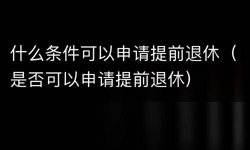 什么条件可以申请提前退休（是否可以申请提前退休）