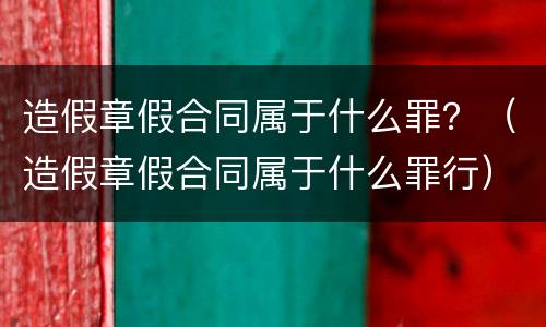 造假章假合同属于什么罪？（造假章假合同属于什么罪行）