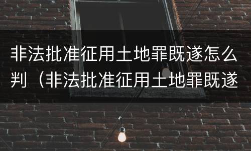非法批准征用土地罪既遂怎么判（非法批准征用土地罪既遂怎么判）