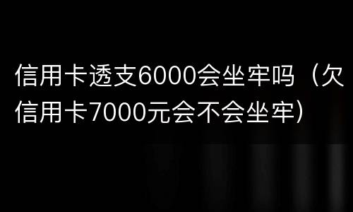 信用卡透支6000会坐牢吗（欠信用卡7000元会不会坐牢）