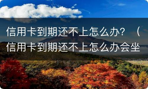 信用卡到期还不上怎么办？（信用卡到期还不上怎么办会坐牢吗）