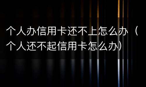 个人办信用卡还不上怎么办（个人还不起信用卡怎么办）