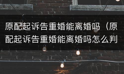 原配起诉告重婚能离婚吗（原配起诉告重婚能离婚吗怎么判）