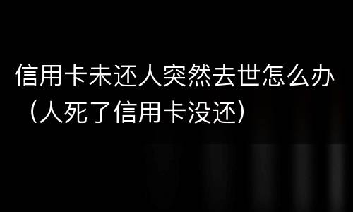 信用卡未还人突然去世怎么办（人死了信用卡没还）