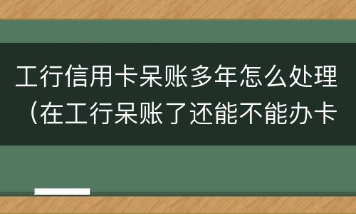 工行信用卡呆账多年怎么处理（在工行呆账了还能不能办卡）