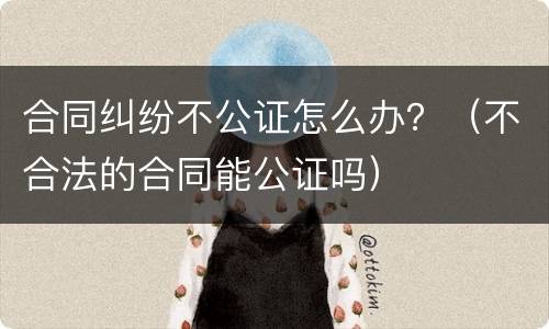 合同纠纷不公证怎么办？（不合法的合同能公证吗）