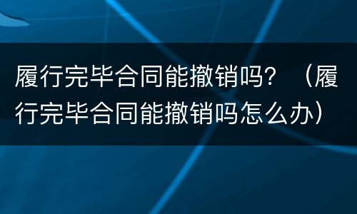 履行完毕合同能撤销吗？（履行完毕合同能撤销吗怎么办）