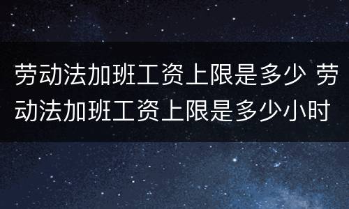劳动法加班工资上限是多少 劳动法加班工资上限是多少小时
