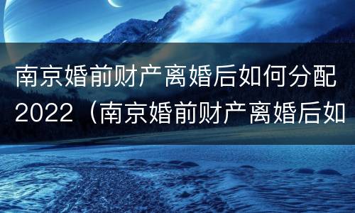 南京婚前财产离婚后如何分配2022（南京婚前财产离婚后如何分配2022年）
