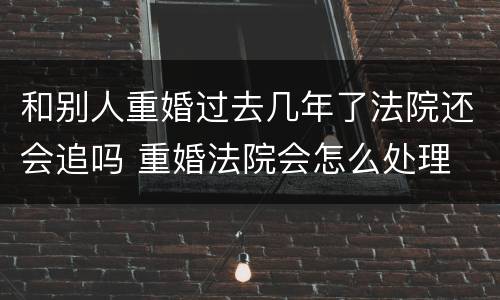 和别人重婚过去几年了法院还会追吗 重婚法院会怎么处理