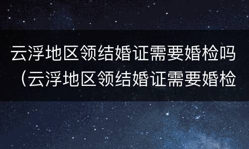 云浮地区领结婚证需要婚检吗（云浮地区领结婚证需要婚检吗多少钱）