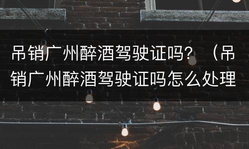 吊销广州醉酒驾驶证吗？（吊销广州醉酒驾驶证吗怎么处理）