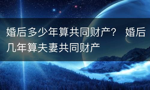 婚后多少年算共同财产？ 婚后几年算夫妻共同财产