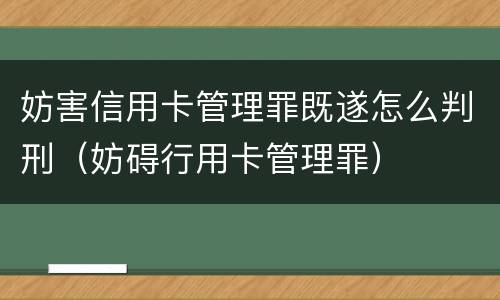 妨害信用卡管理罪既遂怎么判刑（妨碍行用卡管理罪）