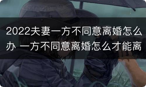 2022夫妻一方不同意离婚怎么办 一方不同意离婚怎么才能离婚2021