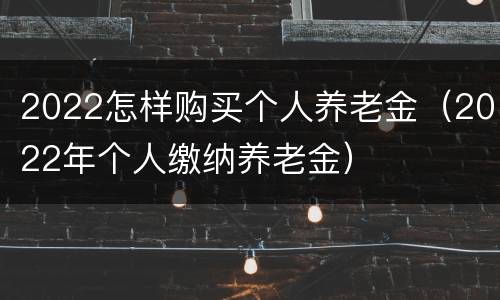 2022怎样购买个人养老金（2022年个人缴纳养老金）