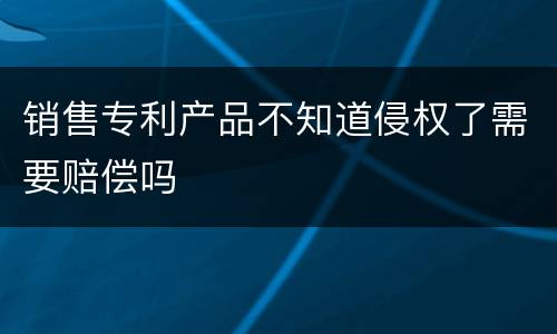 销售专利产品不知道侵权了需要赔偿吗