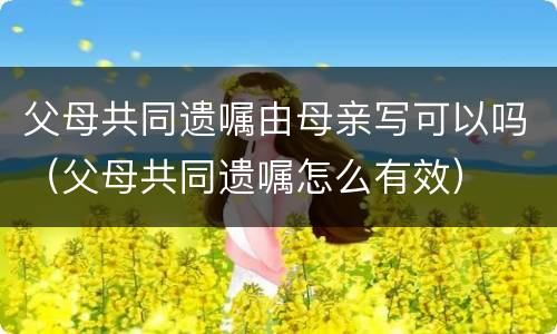 父母共同遗嘱由母亲写可以吗（父母共同遗嘱怎么有效）