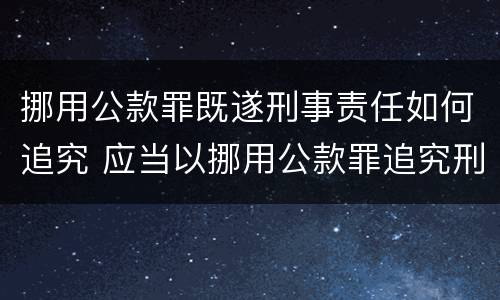 挪用公款罪既遂刑事责任如何追究 应当以挪用公款罪追究刑事责任