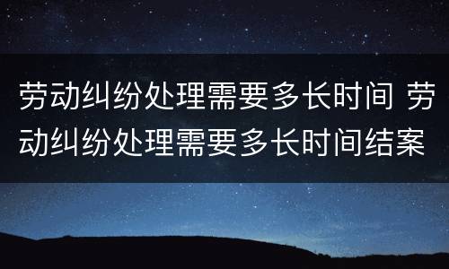 劳动纠纷处理需要多长时间 劳动纠纷处理需要多长时间结案