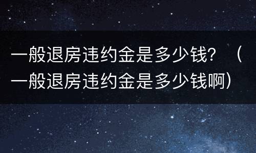 一般退房违约金是多少钱？（一般退房违约金是多少钱啊）