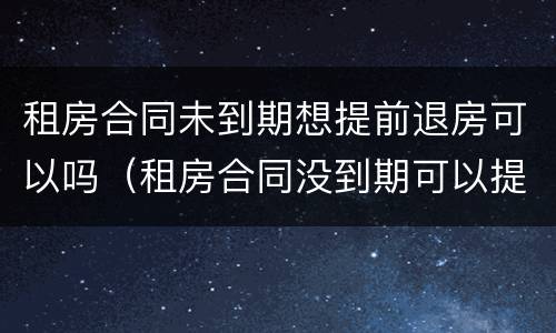 租房合同未到期想提前退房可以吗（租房合同没到期可以提前退房吗）
