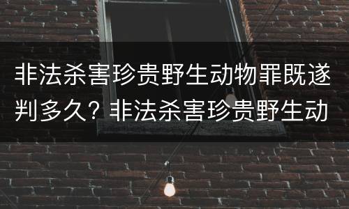 非法杀害珍贵野生动物罪既遂判多久? 非法杀害珍贵野生动物罪既遂判多久以上