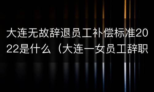 大连无故辞退员工补偿标准2022是什么（大连一女员工辞职举报）