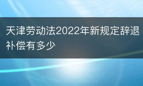 天津劳动法2022年新规定辞退补偿有多少