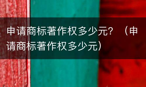 申请商标著作权多少元？（申请商标著作权多少元）