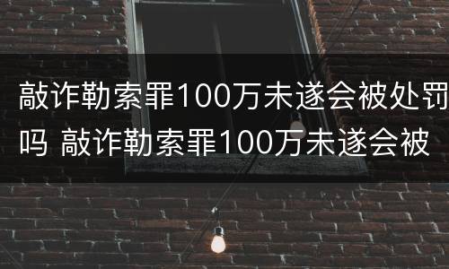 敲诈勒索罪100万未遂会被处罚吗 敲诈勒索罪100万未遂会被处罚吗