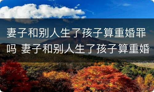 妻子和别人生了孩子算重婚罪吗 妻子和别人生了孩子算重婚罪吗知乎