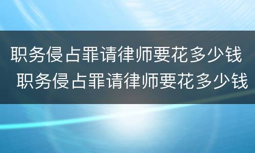 职务侵占罪请律师要花多少钱 职务侵占罪请律师要花多少钱合适