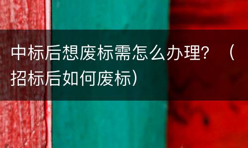 中标后想废标需怎么办理？（招标后如何废标）