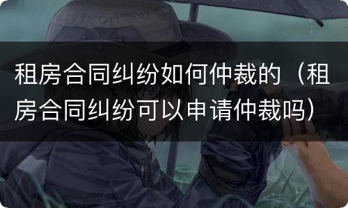 租房合同纠纷如何仲裁的（租房合同纠纷可以申请仲裁吗）