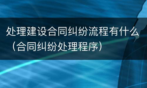 处理建设合同纠纷流程有什么（合同纠纷处理程序）