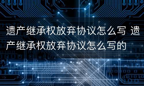 遗产继承权放弃协议怎么写 遗产继承权放弃协议怎么写的